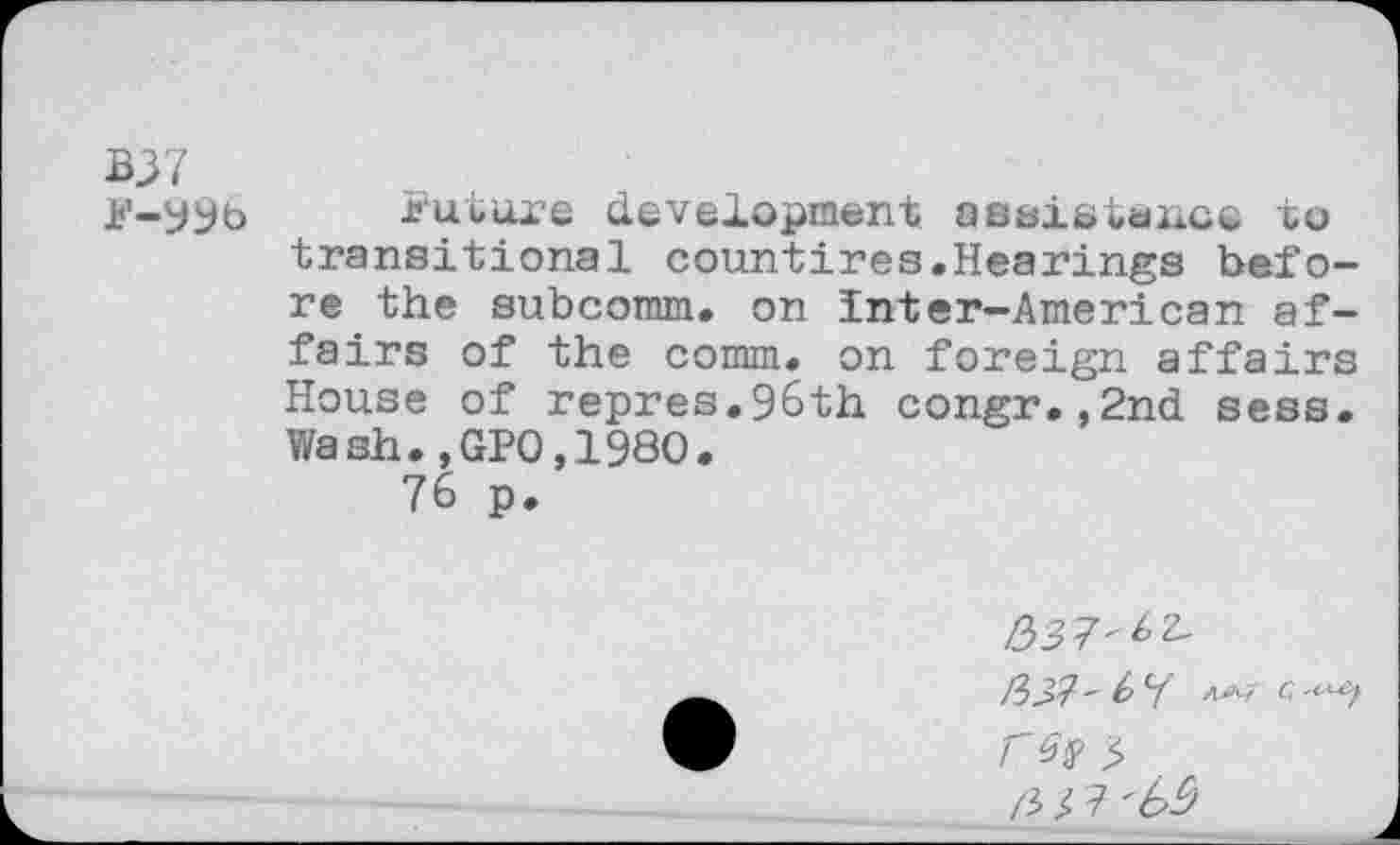 ﻿B37
Jj'-yyb jjutuxe development aBsistanoe to transitional countires.Hearings before the subcomm. on inter—American affairs of the comm, on foreign affairs House of repres.96th congr.,2nd sees. Wash.,GPO,I960.
76 p.
r Gy $ b!>7 'b$